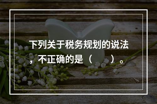 下列关于税务规划的说法，不正确的是（　　）。