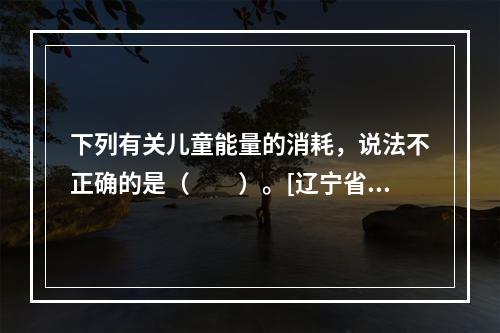 下列有关儿童能量的消耗，说法不正确的是（　　）。[辽宁省20