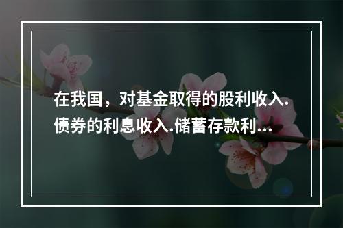 在我国，对基金取得的股利收入.债券的利息收入.储蓄存款利息收