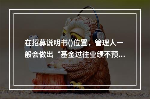 在招募说明书()位置，管理人一般会做出“基金过往业绩不预示未