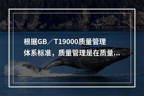 根据GB／T19000质量管理体系标准，质量管理是在质量方面