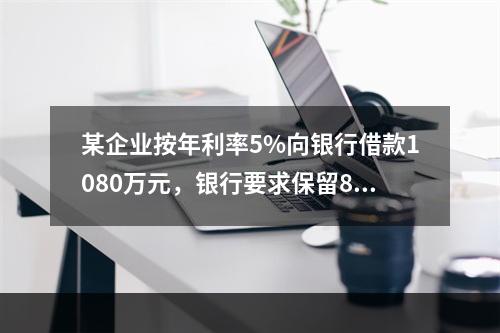 某企业按年利率5%向银行借款1080万元，银行要求保留8%的