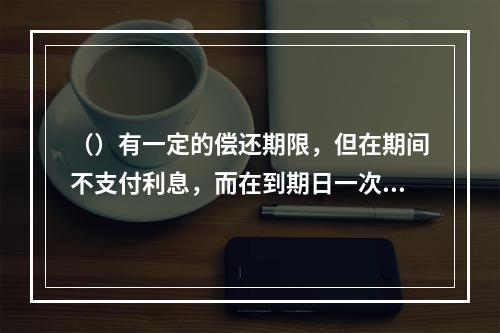 （）有一定的偿还期限，但在期间不支付利息，而在到期日一次性支