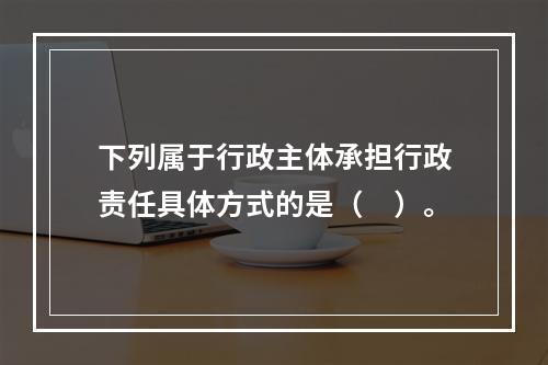 下列属于行政主体承担行政责任具体方式的是（　）。