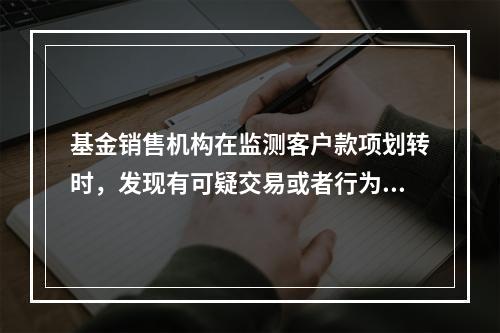 基金销售机构在监测客户款项划转时，发现有可疑交易或者行为，应