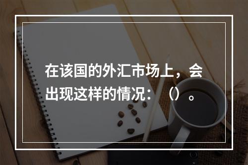 在该国的外汇市场上，会出现这样的情况：（）。