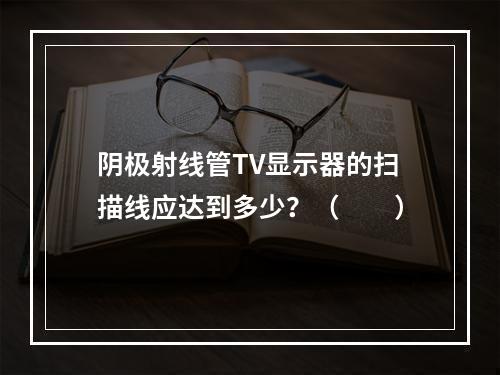 阴极射线管TV显示器的扫描线应达到多少？（　　）