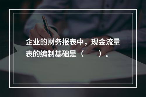 企业的财务报表中，现金流量表的编制基础是（　　）。