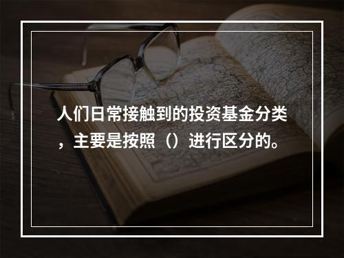 人们日常接触到的投资基金分类，主要是按照（）进行区分的。