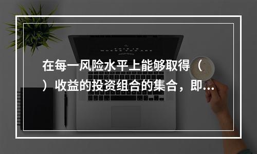 在每一风险水平上能够取得（　　）收益的投资组合的集合，即构成