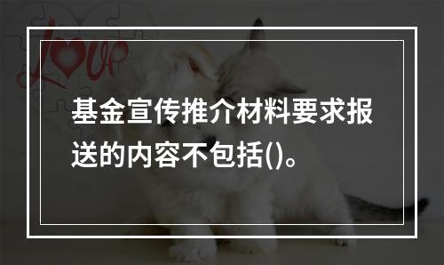 基金宣传推介材料要求报送的内容不包括()。