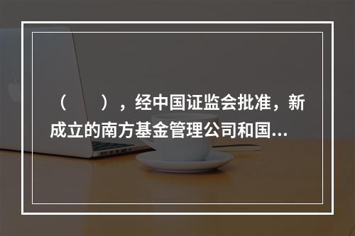 （　　），经中国证监会批准，新成立的南方基金管理公司和国泰基