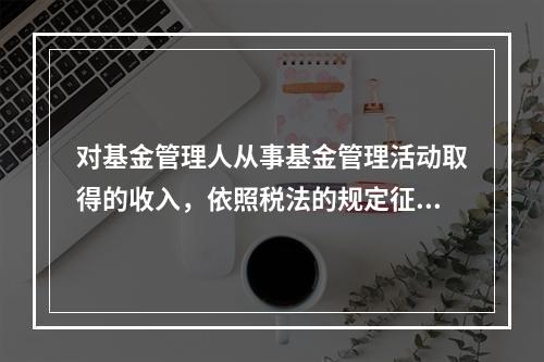 对基金管理人从事基金管理活动取得的收入，依照税法的规定征收（