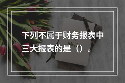 下列不属于财务报表中三大报表的是（）。