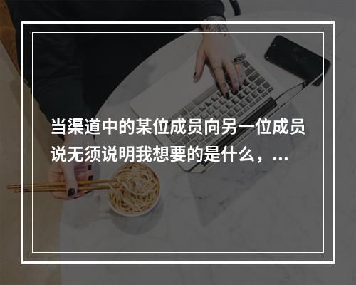 当渠道中的某位成员向另一位成员说无须说明我想要的是什么，我们