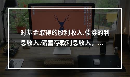 对基金取得的股利收入.债券的利息收入.储蓄存款利息收入，由上