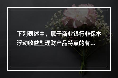 下列表述中，属于商业银行非保本浮动收益型理财产品特点的有()