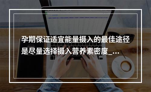 孕期保证适宜能量摄入的最佳途径是尽量选择摄入营养素密度___