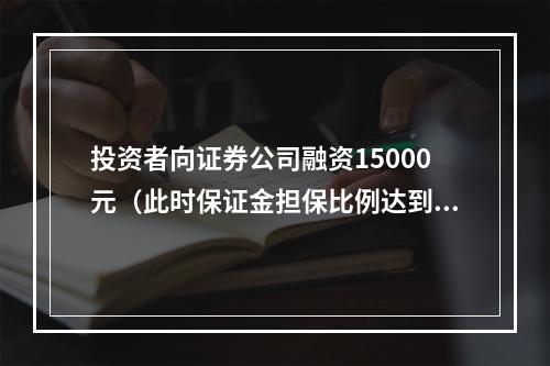 投资者向证券公司融资15000元（此时保证金担保比例达到最低