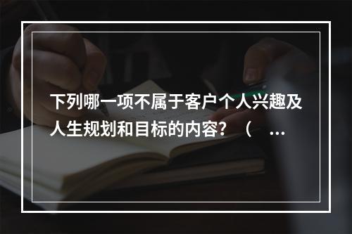 下列哪一项不属于客户个人兴趣及人生规划和目标的内容？（　　）