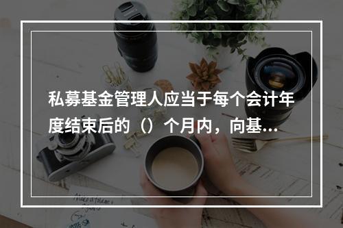 私募基金管理人应当于每个会计年度结束后的（）个月内，向基金业