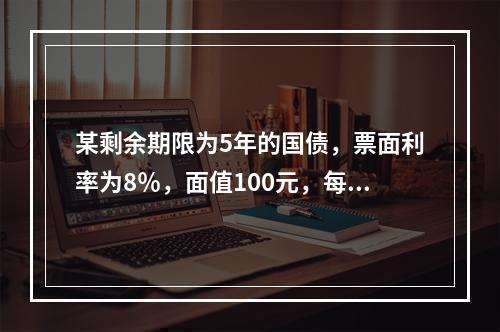 某剩余期限为5年的国债，票面利率为8％，面值100元，每年付