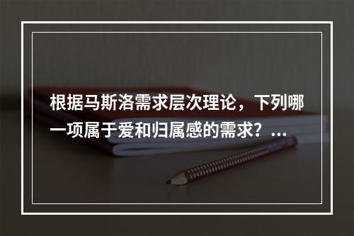 根据马斯洛需求层次理论，下列哪一项属于爱和归属感的需求？（　