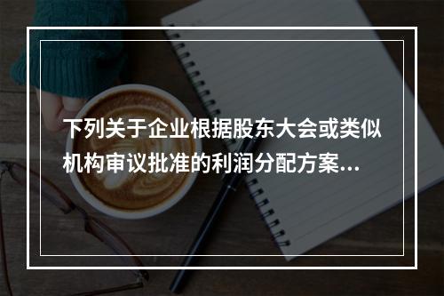 下列关于企业根据股东大会或类似机构审议批准的利润分配方案，确