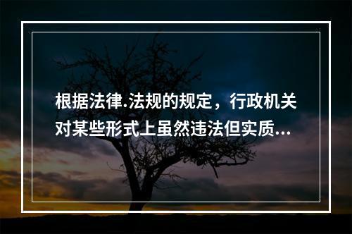 根据法律.法规的规定，行政机关对某些形式上虽然违法但实质上不