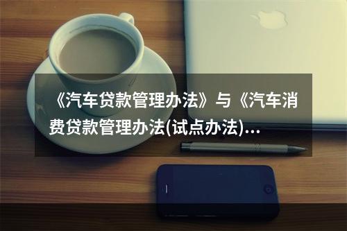 《汽车贷款管理办法》与《汽车消费贷款管理办法(试点办法)》的