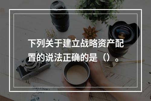 下列关于建立战略资产配置的说法正确的是（）。