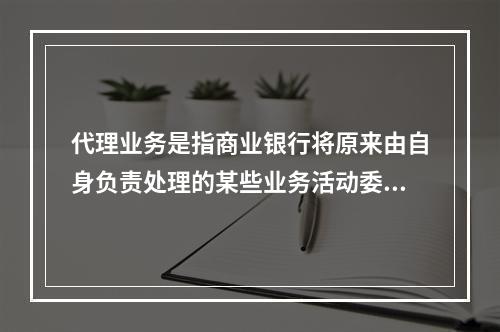 代理业务是指商业银行将原来由自身负责处理的某些业务活动委托给