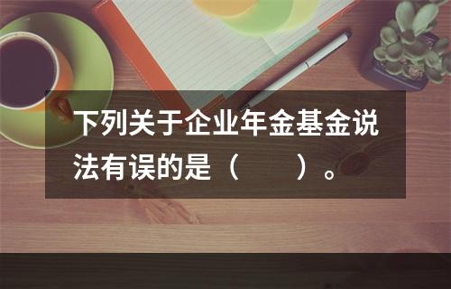 下列关于企业年金基金说法有误的是（　　）。