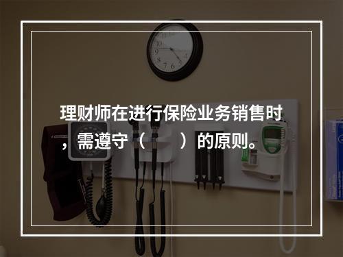 理财师在进行保险业务销售时，需遵守（　　）的原则。