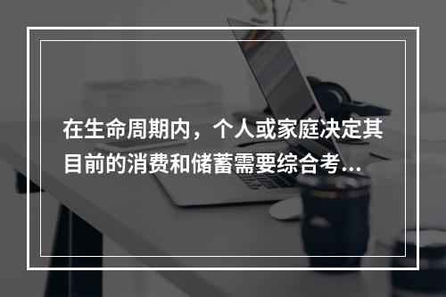 在生命周期内，个人或家庭决定其目前的消费和储蓄需要综合考虑的