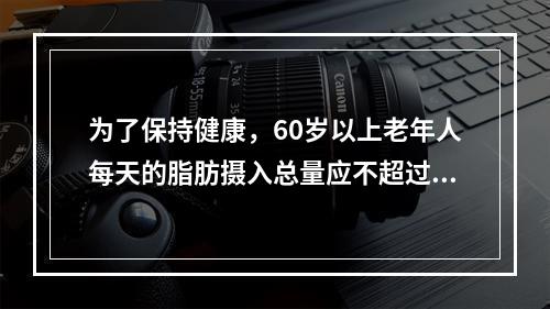 为了保持健康，60岁以上老年人每天的脂肪摄入总量应不超过（　