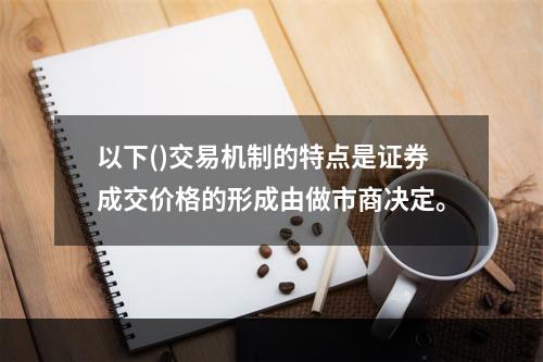 以下()交易机制的特点是证券成交价格的形成由做市商决定。