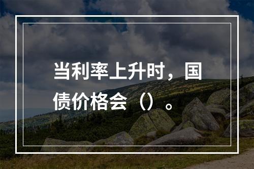 当利率上升时，国债价格会（）。