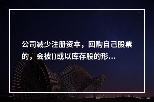 公司减少注册资本，回购自己股票的，会被()或以库存股的形式存