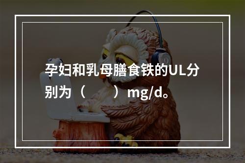 孕妇和乳母膳食铁的UL分别为（　　）mg/d。