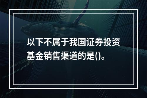 以下不属于我国证券投资基金销售渠道的是()。