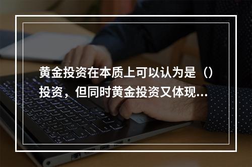 黄金投资在本质上可以认为是（）投资，但同时黄金投资又体现出货