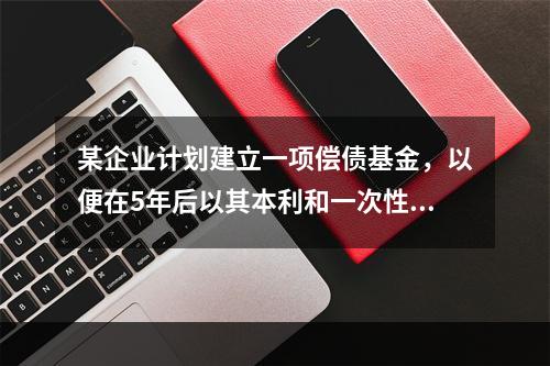 某企业计划建立一项偿债基金，以便在5年后以其本利和一次性偿还