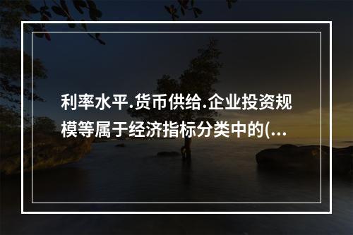 利率水平.货币供给.企业投资规模等属于经济指标分类中的()。