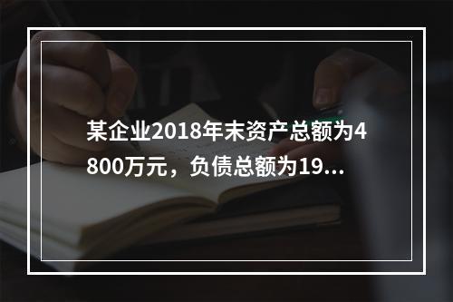 某企业2018年末资产总额为4800万元，负债总额为1920