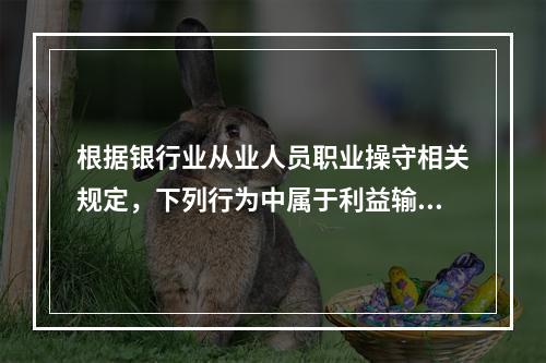 根据银行业从业人员职业操守相关规定，下列行为中属于利益输送的