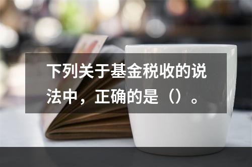 下列关于基金税收的说法中，正确的是（）。