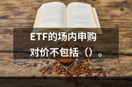 ETF的场内申购对价不包括（）。