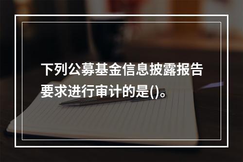 下列公募基金信息披露报告要求进行审计的是()。