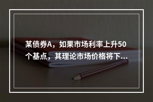 某债券A，如果市场利率上升50个基点，其理论市场价格将下降0